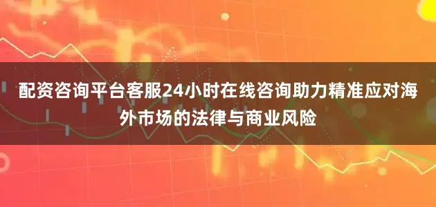 配资咨询平台客服24小时在线咨询助力精准应对海外市场的法律与商业风险