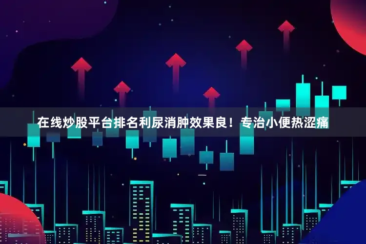 在线炒股平台排名利尿消肿效果良！专治小便热涩痛