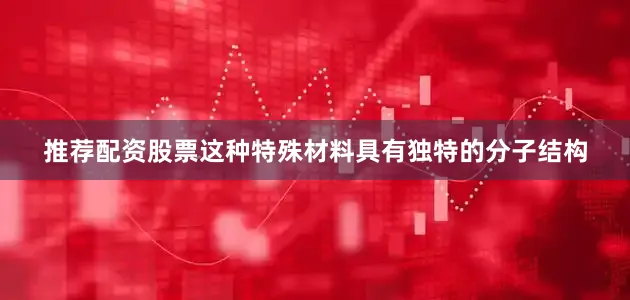推荐配资股票这种特殊材料具有独特的分子结构