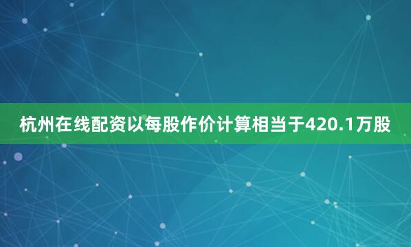 杭州在线配资以每股作价计算相当于420.1万股