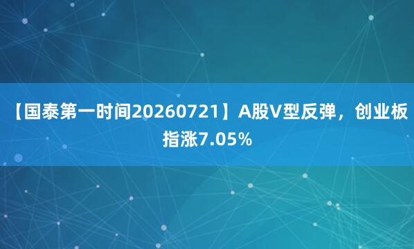 【国泰第一时间20260721】A股V型反弹，创业板指涨7.05%