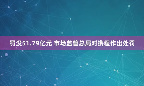 罚没51.79亿元 市场监管总局对携程作出处罚