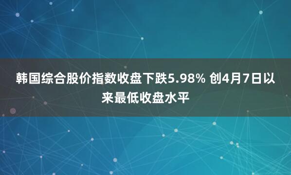 韩国综合股价指数收盘下跌5.98% 创4月7日以来最低收盘水平