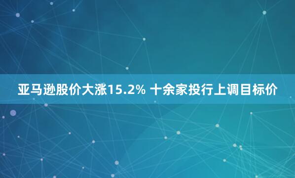 亚马逊股价大涨15.2% 十余家投行上调目标价