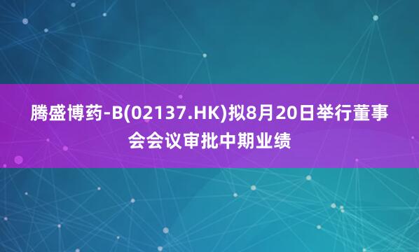 腾盛博药-B(02137.HK)拟8月20日举行董事会会议审批中期业绩
